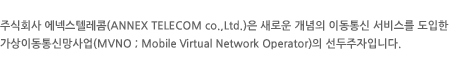 주식회사 에넥스텔레콤(ANNEX TELECOM co.,Ltd.)은 새로운 개념의 이동통신 서비스를 도입한 가상이동통신망사업(MVNO ; Mobile Virtual Network Operator)의 선두주자입니다.
